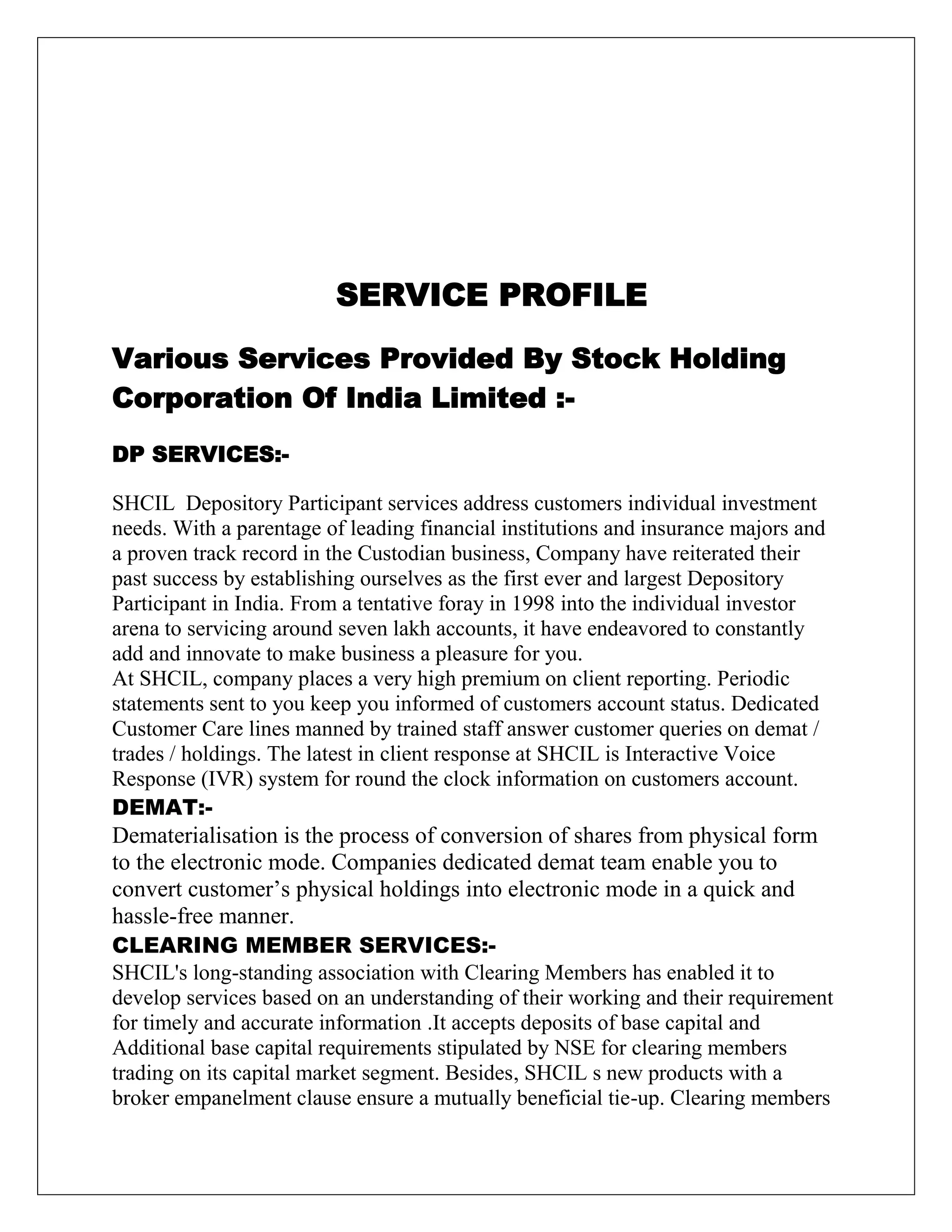 SERVICE PROFILE
Various Services Provided By Stock Holding
Corporation Of India Limited :-
DP SERVICES:-
SHCIL Depository Participant services address customers individual investment
needs. With a parentage of leading financial institutions and insurance majors and
a proven track record in the Custodian business, Company have reiterated their
past success by establishing ourselves as the first ever and largest Depository
Participant in India. From a tentative foray in 1998 into the individual investor
arena to servicing around seven lakh accounts, it have endeavored to constantly
add and innovate to make business a pleasure for you.
At SHCIL, company places a very high premium on client reporting. Periodic
statements sent to you keep you informed of customers account status. Dedicated
Customer Care lines manned by trained staff answer customer queries on demat /
trades / holdings. The latest in client response at SHCIL is Interactive Voice
Response (IVR) system for round the clock information on customers account.
DEMAT:-
Dematerialisation is the process of conversion of shares from physical form
to the electronic mode. Companies dedicated demat team enable you to
convert customer‟s physical holdings into electronic mode in a quick and
hassle-free manner.
CLEARING MEMBER SERVICES:-
SHCIL's long-standing association with Clearing Members has enabled it to
develop services based on an understanding of their working and their requirement
for timely and accurate information .It accepts deposits of base capital and
Additional base capital requirements stipulated by NSE for clearing members
trading on its capital market segment. Besides, SHCIL s new products with a
broker empanelment clause ensure a mutually beneficial tie-up. Clearing members
 