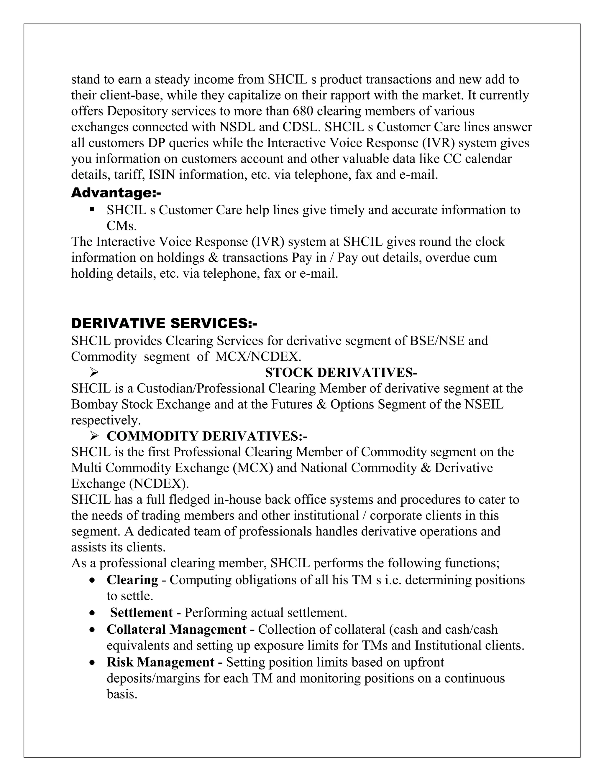 stand to earn a steady income from SHCIL s product transactions and new add to
their client-base, while they capitalize on their rapport with the market. It currently
offers Depository services to more than 680 clearing members of various
exchanges connected with NSDL and CDSL. SHCIL s Customer Care lines answer
all customers DP queries while the Interactive Voice Response (IVR) system gives
you information on customers account and other valuable data like CC calendar
details, tariff, ISIN information, etc. via telephone, fax and e-mail.
Advantage:-
 SHCIL s Customer Care help lines give timely and accurate information to
CMs.
The Interactive Voice Response (IVR) system at SHCIL gives round the clock
information on holdings & transactions Pay in / Pay out details, overdue cum
holding details, etc. via telephone, fax or e-mail.
DERIVATIVE SERVICES:-
SHCIL provides Clearing Services for derivative segment of BSE/NSE and
Commodity segment of MCX/NCDEX.
 STOCK DERIVATIVES-
SHCIL is a Custodian/Professional Clearing Member of derivative segment at the
Bombay Stock Exchange and at the Futures & Options Segment of the NSEIL
respectively.
 COMMODITY DERIVATIVES:-
SHCIL is the first Professional Clearing Member of Commodity segment on the
Multi Commodity Exchange (MCX) and National Commodity & Derivative
Exchange (NCDEX).
SHCIL has a full fledged in-house back office systems and procedures to cater to
the needs of trading members and other institutional / corporate clients in this
segment. A dedicated team of professionals handles derivative operations and
assists its clients.
As a professional clearing member, SHCIL performs the following functions;
Clearing - Computing obligations of all his TM s i.e. determining positions
to settle.
Settlement - Performing actual settlement.
Collateral Management - Collection of collateral (cash and cash/cash
equivalents and setting up exposure limits for TMs and Institutional clients.
Risk Management - Setting position limits based on upfront
deposits/margins for each TM and monitoring positions on a continuous
basis.
 