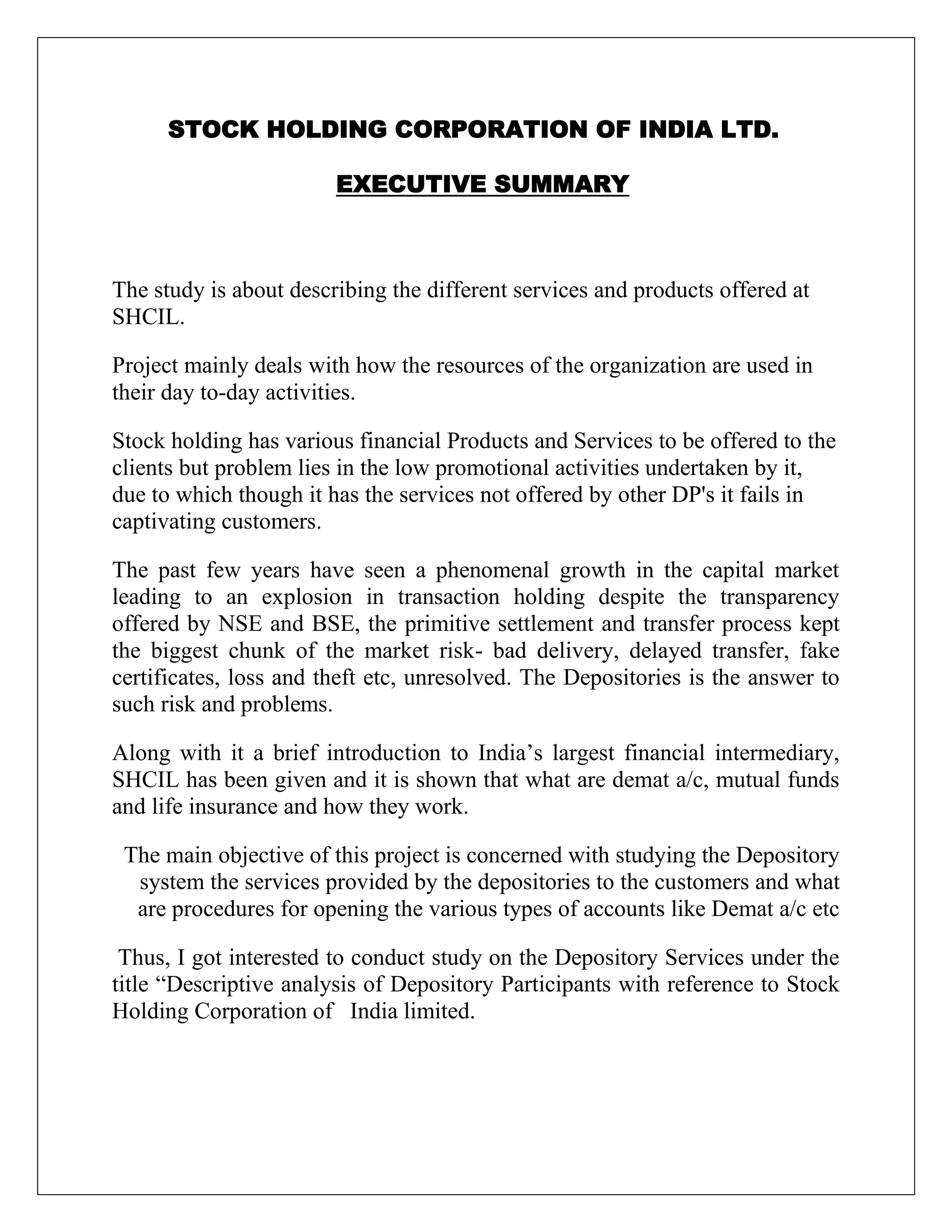 STOCK HOLDING CORPORATION OF INDIA LTD.
EXECUTIVE SUMMARY
The study is about describing the different services and products offered at
SHCIL.
Project mainly deals with how the resources of the organization are used in
their day to-day activities.
Stock holding has various financial Products and Services to be offered to the
clients but problem lies in the low promotional activities undertaken by it,
due to which though it has the services not offered by other DP's it fails in
captivating customers.
The past few years have seen a phenomenal growth in the capital market
leading to an explosion in transaction holding despite the transparency
offered by NSE and BSE, the primitive settlement and transfer process kept
the biggest chunk of the market risk- bad delivery, delayed transfer, fake
certificates, loss and theft etc, unresolved. The Depositories is the answer to
such risk and problems.
Along with it a brief introduction to India‟s largest financial intermediary,
SHCIL has been given and it is shown that what are demat a/c, mutual funds
and life insurance and how they work.
The main objective of this project is concerned with studying the Depository
system the services provided by the depositories to the customers and what
are procedures for opening the various types of accounts like Demat a/c etc
Thus, I got interested to conduct study on the Depository Services under the
title “Descriptive analysis of Depository Participants with reference to Stock
Holding Corporation of India limited.
 