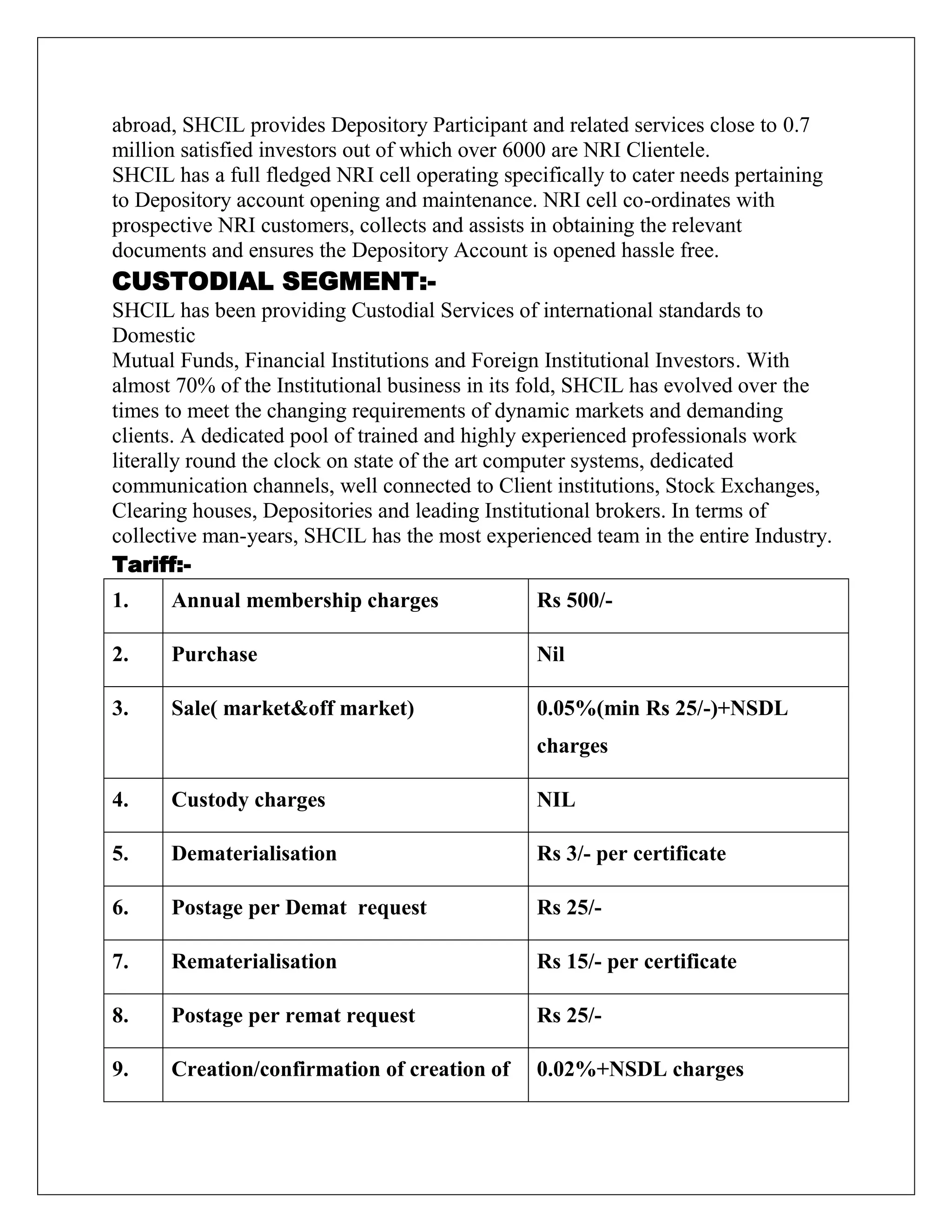 abroad, SHCIL provides Depository Participant and related services close to 0.7
million satisfied investors out of which over 6000 are NRI Clientele.
SHCIL has a full fledged NRI cell operating specifically to cater needs pertaining
to Depository account opening and maintenance. NRI cell co-ordinates with
prospective NRI customers, collects and assists in obtaining the relevant
documents and ensures the Depository Account is opened hassle free.
CUSTODIAL SEGMENT:-
SHCIL has been providing Custodial Services of international standards to
Domestic
Mutual Funds, Financial Institutions and Foreign Institutional Investors. With
almost 70% of the Institutional business in its fold, SHCIL has evolved over the
times to meet the changing requirements of dynamic markets and demanding
clients. A dedicated pool of trained and highly experienced professionals work
literally round the clock on state of the art computer systems, dedicated
communication channels, well connected to Client institutions, Stock Exchanges,
Clearing houses, Depositories and leading Institutional brokers. In terms of
collective man-years, SHCIL has the most experienced team in the entire Industry.
Tariff:-
1. Annual membership charges Rs 500/-
2. Purchase Nil
3. Sale( market&off market) 0.05%(min Rs 25/-)+NSDL
charges
4. Custody charges NIL
5. Dematerialisation Rs 3/- per certificate
6. Postage per Demat request Rs 25/-
7. Rematerialisation Rs 15/- per certificate
8. Postage per remat request Rs 25/-
9. Creation/confirmation of creation of 0.02%+NSDL charges
 