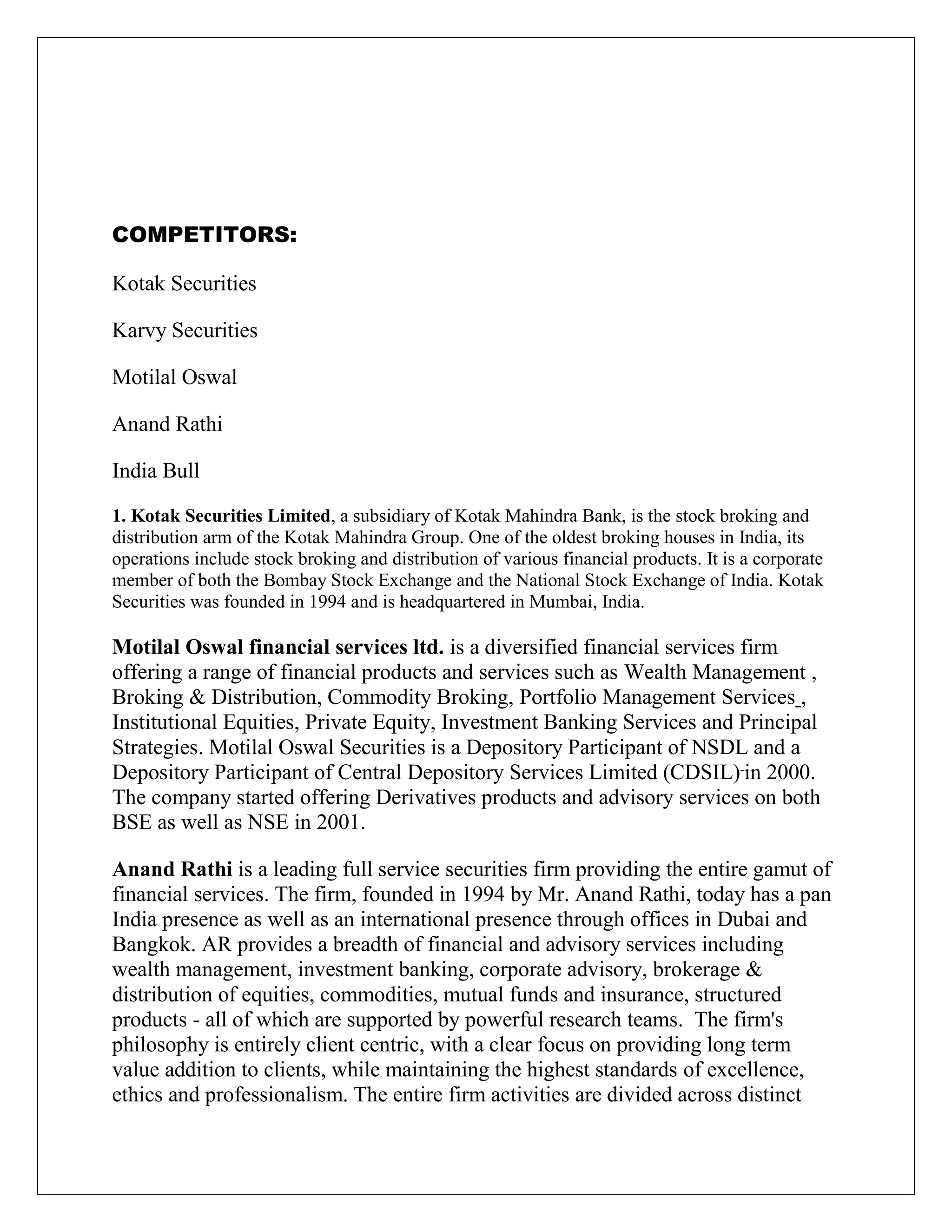COMPETITORS:
Kotak Securities
Karvy Securities
Motilal Oswal
Anand Rathi
India Bull
1. Kotak Securities Limited, a subsidiary of Kotak Mahindra Bank, is the stock broking and
distribution arm of the Kotak Mahindra Group. One of the oldest broking houses in India, its
operations include stock broking and distribution of various financial products. It is a corporate
member of both the Bombay Stock Exchange and the National Stock Exchange of India. Kotak
Securities was founded in 1994 and is headquartered in Mumbai, India.
Motilal Oswal financial services ltd. is a diversified financial services firm
offering a range of financial products and services such as Wealth Management ,
Broking & Distribution, Commodity Broking, Portfolio Management Services ,
Institutional Equities, Private Equity, Investment Banking Services and Principal
Strategies. Motilal Oswal Securities is a Depository Participant of NSDL and a
Depository Participant of Central Depository Services Limited (CDSIL) in 2000.
The company started offering Derivatives products and advisory services on both
BSE as well as NSE in 2001.
Anand Rathi is a leading full service securities firm providing the entire gamut of
financial services. The firm, founded in 1994 by Mr. Anand Rathi, today has a pan
India presence as well as an international presence through offices in Dubai and
Bangkok. AR provides a breadth of financial and advisory services including
wealth management, investment banking, corporate advisory, brokerage &
distribution of equities, commodities, mutual funds and insurance, structured
products - all of which are supported by powerful research teams. The firm's
philosophy is entirely client centric, with a clear focus on providing long term
value addition to clients, while maintaining the highest standards of excellence,
ethics and professionalism. The entire firm activities are divided across distinct
 