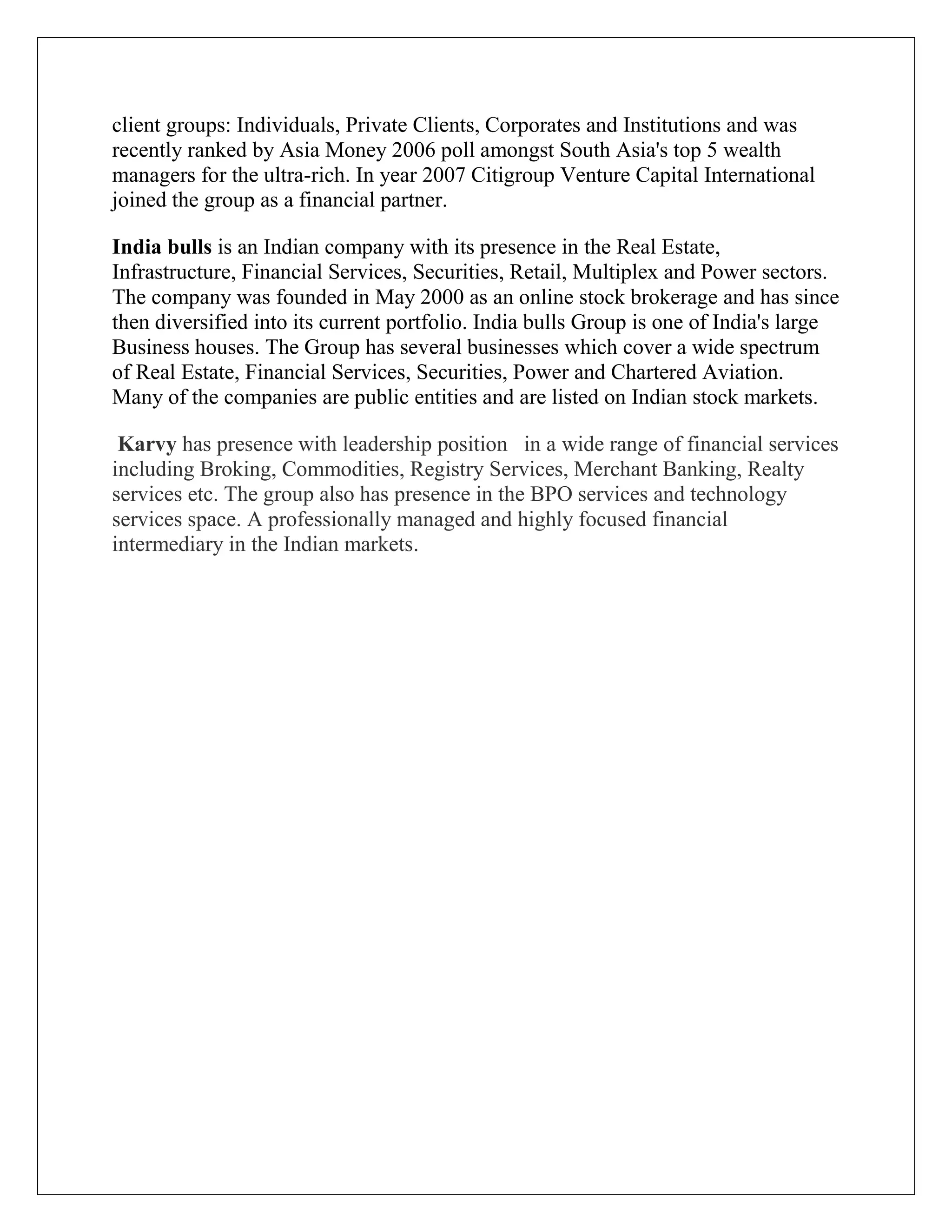 client groups: Individuals, Private Clients, Corporates and Institutions and was
recently ranked by Asia Money 2006 poll amongst South Asia's top 5 wealth
managers for the ultra-rich. In year 2007 Citigroup Venture Capital International
joined the group as a financial partner.
India bulls is an Indian company with its presence in the Real Estate,
Infrastructure, Financial Services, Securities, Retail, Multiplex and Power sectors.
The company was founded in May 2000 as an online stock brokerage and has since
then diversified into its current portfolio. India bulls Group is one of India's large
Business houses. The Group has several businesses which cover a wide spectrum
of Real Estate, Financial Services, Securities, Power and Chartered Aviation.
Many of the companies are public entities and are listed on Indian stock markets.
Karvy has presence with leadership position in a wide range of financial services
including Broking, Commodities, Registry Services, Merchant Banking, Realty
services etc. The group also has presence in the BPO services and technology
services space. A professionally managed and highly focused financial
intermediary in the Indian markets.
 