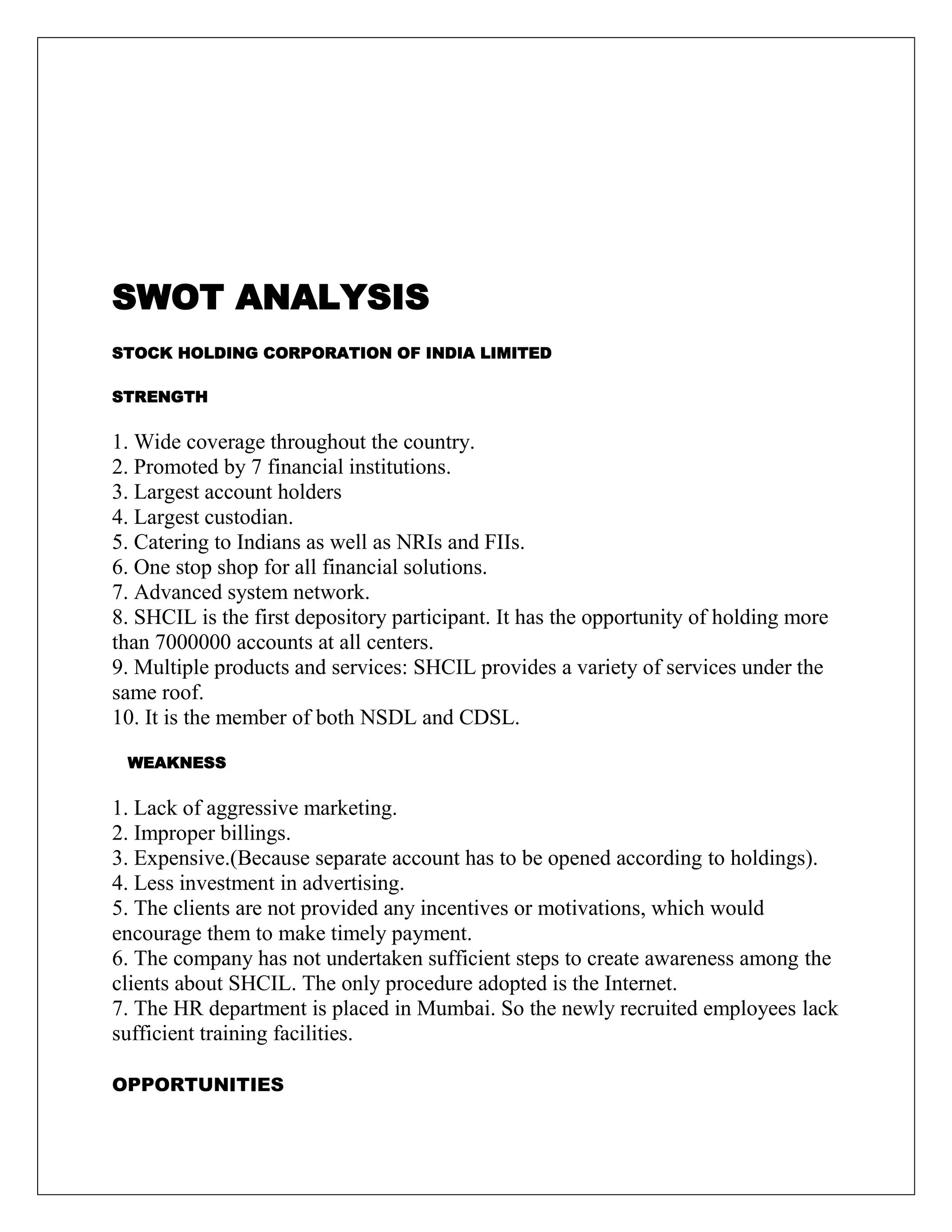 SWOT ANALYSIS
STOCK HOLDING CORPORATION OF INDIA LIMITED
STRENGTH
1. Wide coverage throughout the country.
2. Promoted by 7 financial institutions.
3. Largest account holders
4. Largest custodian.
5. Catering to Indians as well as NRIs and FIIs.
6. One stop shop for all financial solutions.
7. Advanced system network.
8. SHCIL is the first depository participant. It has the opportunity of holding more
than 7000000 accounts at all centers.
9. Multiple products and services: SHCIL provides a variety of services under the
same roof.
10. It is the member of both NSDL and CDSL.
WEAKNESS
1. Lack of aggressive marketing.
2. Improper billings.
3. Expensive.(Because separate account has to be opened according to holdings).
4. Less investment in advertising.
5. The clients are not provided any incentives or motivations, which would
encourage them to make timely payment.
6. The company has not undertaken sufficient steps to create awareness among the
clients about SHCIL. The only procedure adopted is the Internet.
7. The HR department is placed in Mumbai. So the newly recruited employees lack
sufficient training facilities.
OPPORTUNITIES
 