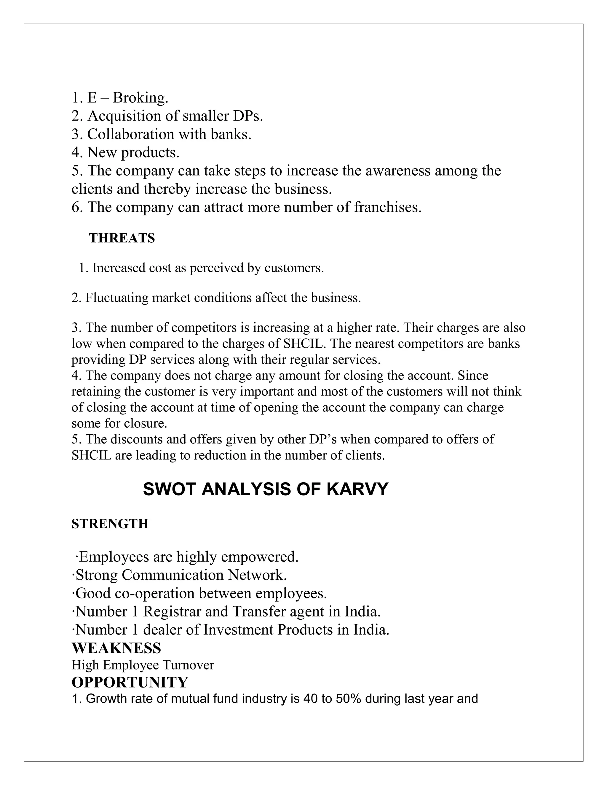 1. E – Broking.
2. Acquisition of smaller DPs.
3. Collaboration with banks.
4. New products.
5. The company can take steps to increase the awareness among the
clients and thereby increase the business.
6. The company can attract more number of franchises.
THREATS
1. Increased cost as perceived by customers.
2. Fluctuating market conditions affect the business.
3. The number of competitors is increasing at a higher rate. Their charges are also
low when compared to the charges of SHCIL. The nearest competitors are banks
providing DP services along with their regular services.
4. The company does not charge any amount for closing the account. Since
retaining the customer is very important and most of the customers will not think
of closing the account at time of opening the account the company can charge
some for closure.
5. The discounts and offers given by other DP‟s when compared to offers of
SHCIL are leading to reduction in the number of clients.
SWOT ANALYSIS OF KARVY
STRENGTH
·Employees are highly empowered.
·Strong Communication Network.
·Good co-operation between employees.
·Number 1 Registrar and Transfer agent in India.
·Number 1 dealer of Investment Products in India.
WEAKNESS
High Employee Turnover
OPPORTUNITY
1. Growth rate of mutual fund industry is 40 to 50% during last year and
 