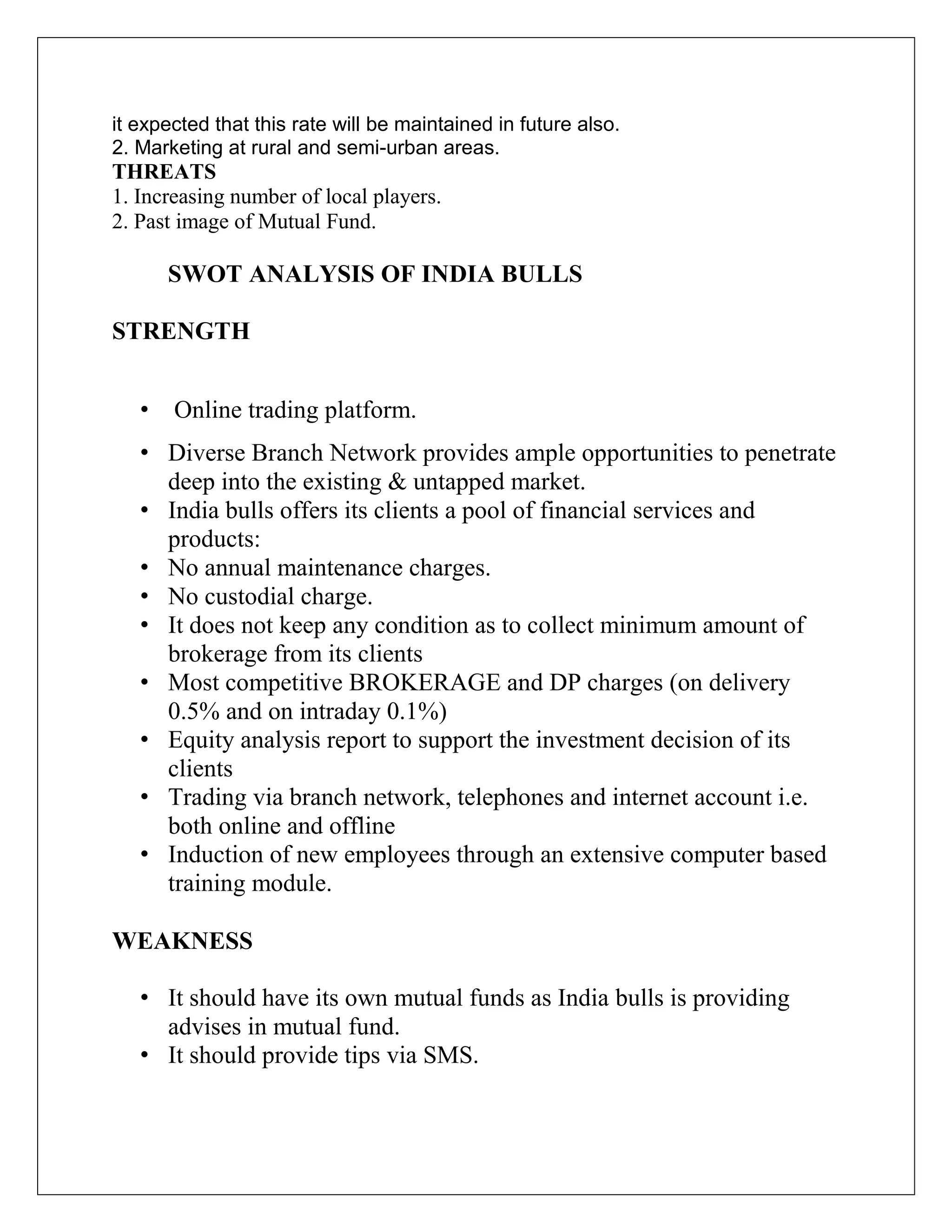 it expected that this rate will be maintained in future also.
2. Marketing at rural and semi-urban areas.
THREATS
1. Increasing number of local players.
2. Past image of Mutual Fund.
SWOT ANALYSIS OF INDIA BULLS
STRENGTH
• Online trading platform.
• Diverse Branch Network provides ample opportunities to penetrate
deep into the existing & untapped market.
• India bulls offers its clients a pool of financial services and
products:
• No annual maintenance charges.
• No custodial charge.
• It does not keep any condition as to collect minimum amount of
brokerage from its clients
• Most competitive BROKERAGE and DP charges (on delivery
0.5% and on intraday 0.1%)
• Equity analysis report to support the investment decision of its
clients
• Trading via branch network, telephones and internet account i.e.
both online and offline
• Induction of new employees through an extensive computer based
training module.
WEAKNESS
• It should have its own mutual funds as India bulls is providing
advises in mutual fund.
• It should provide tips via SMS.
 