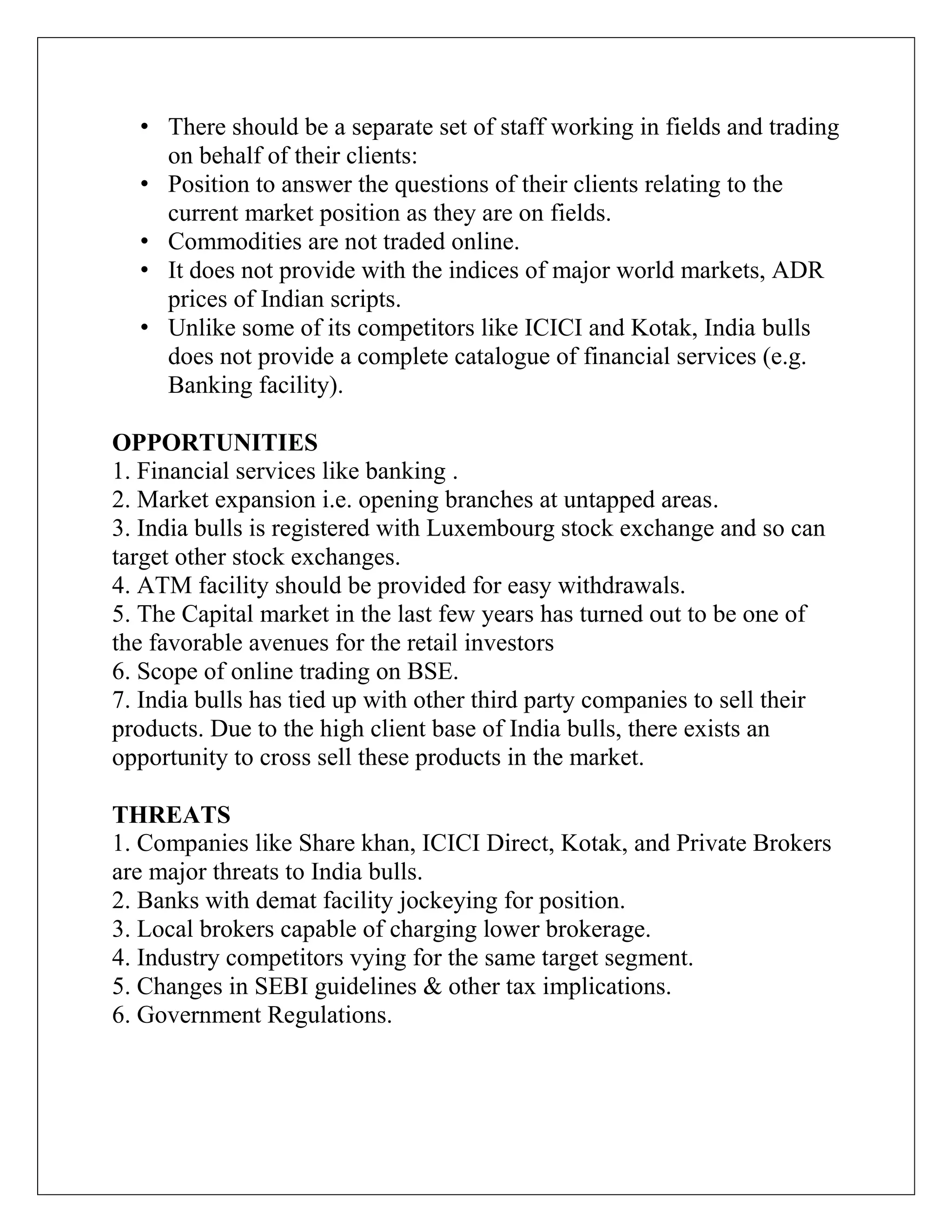 • There should be a separate set of staff working in fields and trading
on behalf of their clients:
• Position to answer the questions of their clients relating to the
current market position as they are on fields.
• Commodities are not traded online.
• It does not provide with the indices of major world markets, ADR
prices of Indian scripts.
• Unlike some of its competitors like ICICI and Kotak, India bulls
does not provide a complete catalogue of financial services (e.g.
Banking facility).
OPPORTUNITIES
1. Financial services like banking .
2. Market expansion i.e. opening branches at untapped areas.
3. India bulls is registered with Luxembourg stock exchange and so can
target other stock exchanges.
4. ATM facility should be provided for easy withdrawals.
5. The Capital market in the last few years has turned out to be one of
the favorable avenues for the retail investors
6. Scope of online trading on BSE.
7. India bulls has tied up with other third party companies to sell their
products. Due to the high client base of India bulls, there exists an
opportunity to cross sell these products in the market.
THREATS
1. Companies like Share khan, ICICI Direct, Kotak, and Private Brokers
are major threats to India bulls.
2. Banks with demat facility jockeying for position.
3. Local brokers capable of charging lower brokerage.
4. Industry competitors vying for the same target segment.
5. Changes in SEBI guidelines & other tax implications.
6. Government Regulations.
 