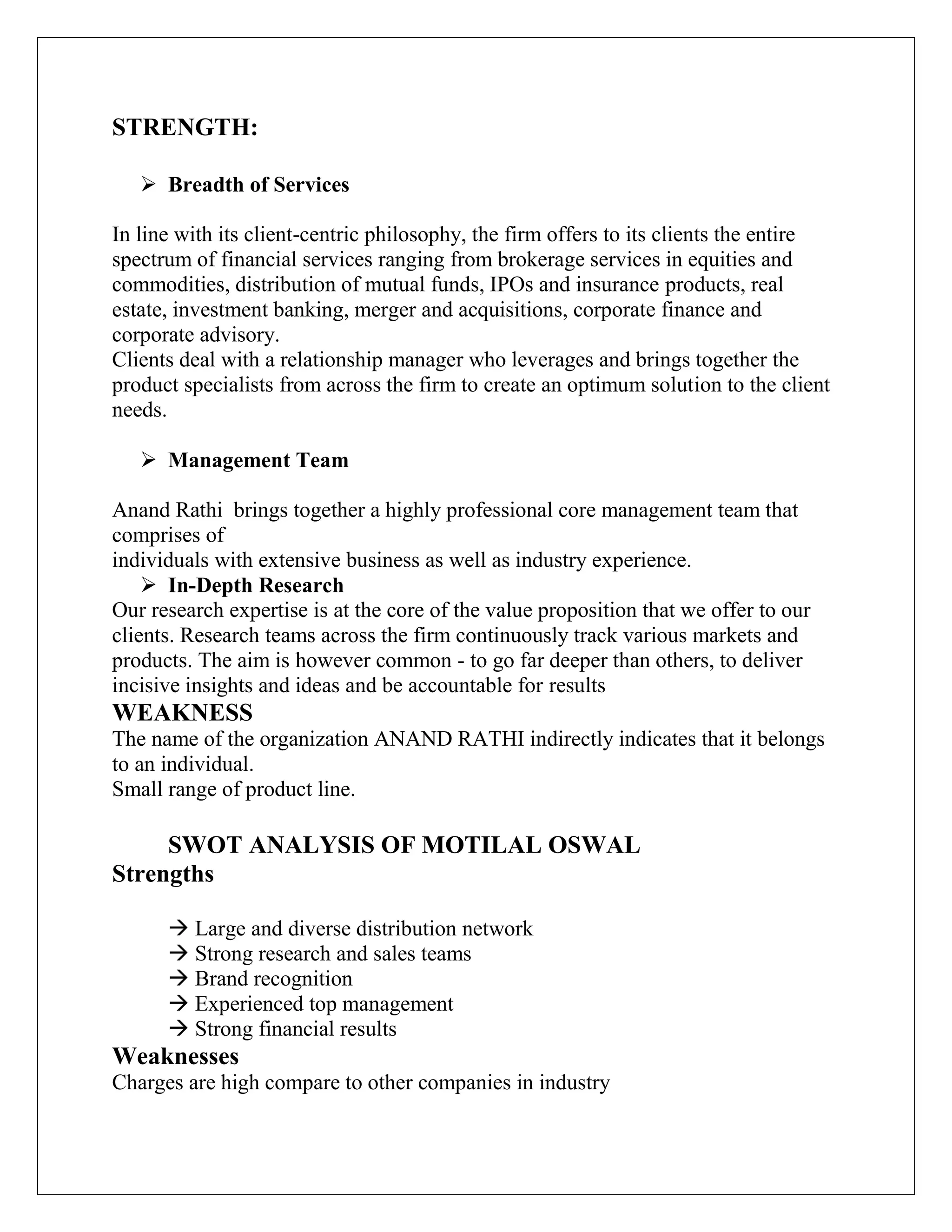 STRENGTH:
 Breadth of Services
In line with its client-centric philosophy, the firm offers to its clients the entire
spectrum of financial services ranging from brokerage services in equities and
commodities, distribution of mutual funds, IPOs and insurance products, real
estate, investment banking, merger and acquisitions, corporate finance and
corporate advisory.
Clients deal with a relationship manager who leverages and brings together the
product specialists from across the firm to create an optimum solution to the client
needs.
 Management Team
Anand Rathi brings together a highly professional core management team that
comprises of
individuals with extensive business as well as industry experience.
 In-Depth Research
Our research expertise is at the core of the value proposition that we offer to our
clients. Research teams across the firm continuously track various markets and
products. The aim is however common - to go far deeper than others, to deliver
incisive insights and ideas and be accountable for results
WEAKNESS
The name of the organization ANAND RATHI indirectly indicates that it belongs
to an individual.
Small range of product line.
SWOT ANALYSIS OF MOTILAL OSWAL
Strengths
 Large and diverse distribution network
 Strong research and sales teams
 Brand recognition
 Experienced top management
 Strong financial results
Weaknesses
Charges are high compare to other companies in industry
 