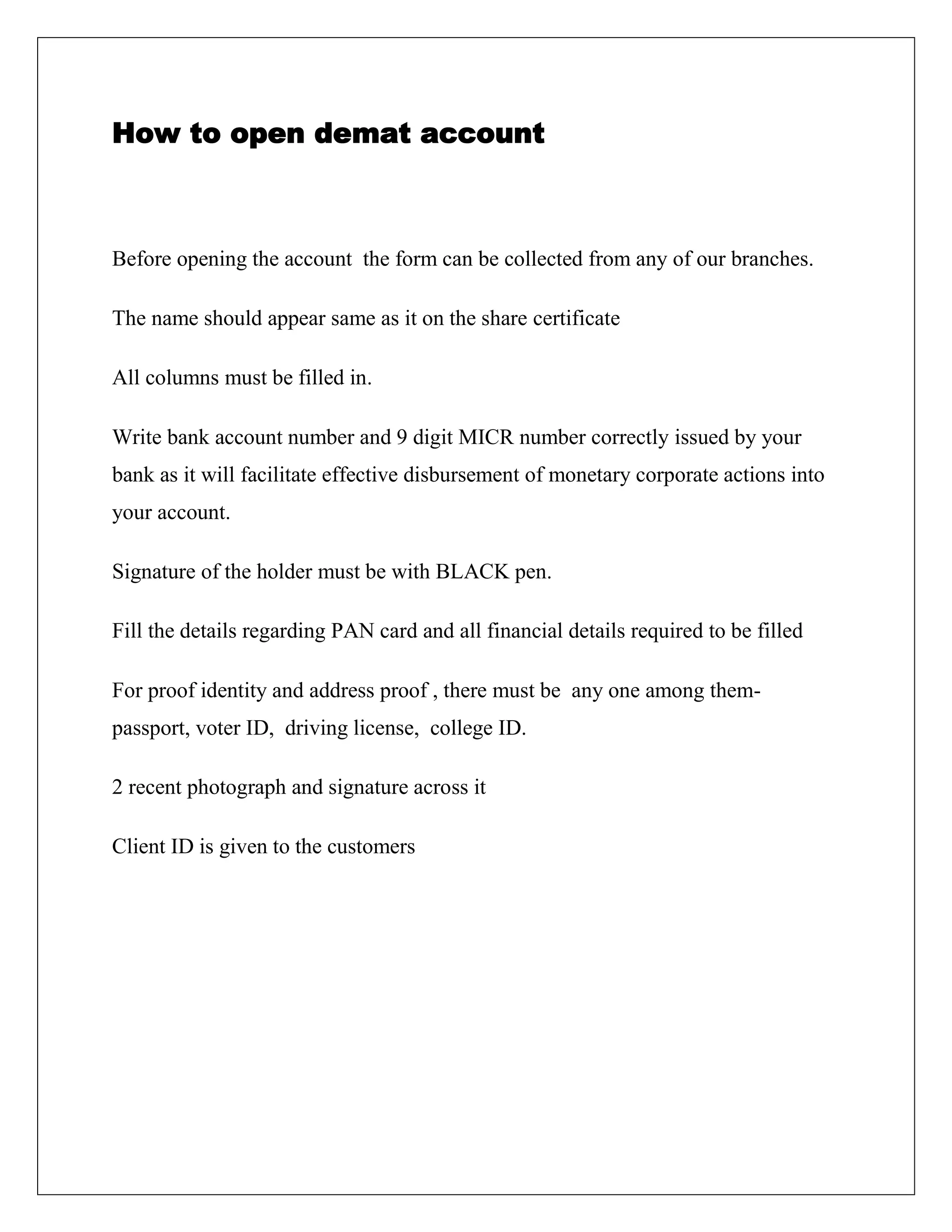 How to open demat account
Before opening the account the form can be collected from any of our branches.
The name should appear same as it on the share certificate
All columns must be filled in.
Write bank account number and 9 digit MICR number correctly issued by your
bank as it will facilitate effective disbursement of monetary corporate actions into
your account.
Signature of the holder must be with BLACK pen.
Fill the details regarding PAN card and all financial details required to be filled
For proof identity and address proof , there must be any one among them-
passport, voter ID, driving license, college ID.
2 recent photograph and signature across it
Client ID is given to the customers
 