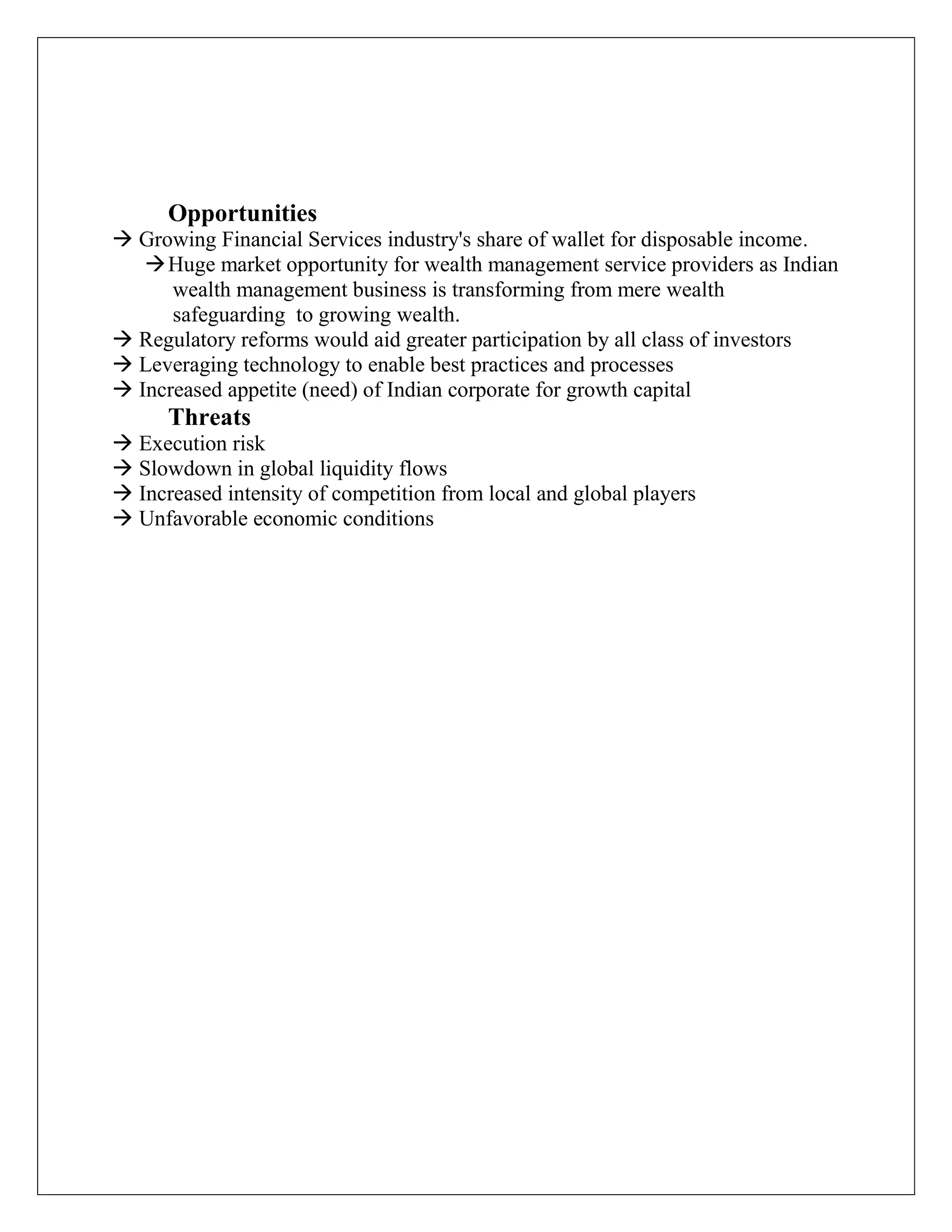 Opportunities
 Growing Financial Services industry's share of wallet for disposable income.
Huge market opportunity for wealth management service providers as Indian
wealth management business is transforming from mere wealth
safeguarding to growing wealth.
 Regulatory reforms would aid greater participation by all class of investors
 Leveraging technology to enable best practices and processes
 Increased appetite (need) of Indian corporate for growth capital
Threats
 Execution risk
 Slowdown in global liquidity flows
 Increased intensity of competition from local and global players
 Unfavorable economic conditions
 