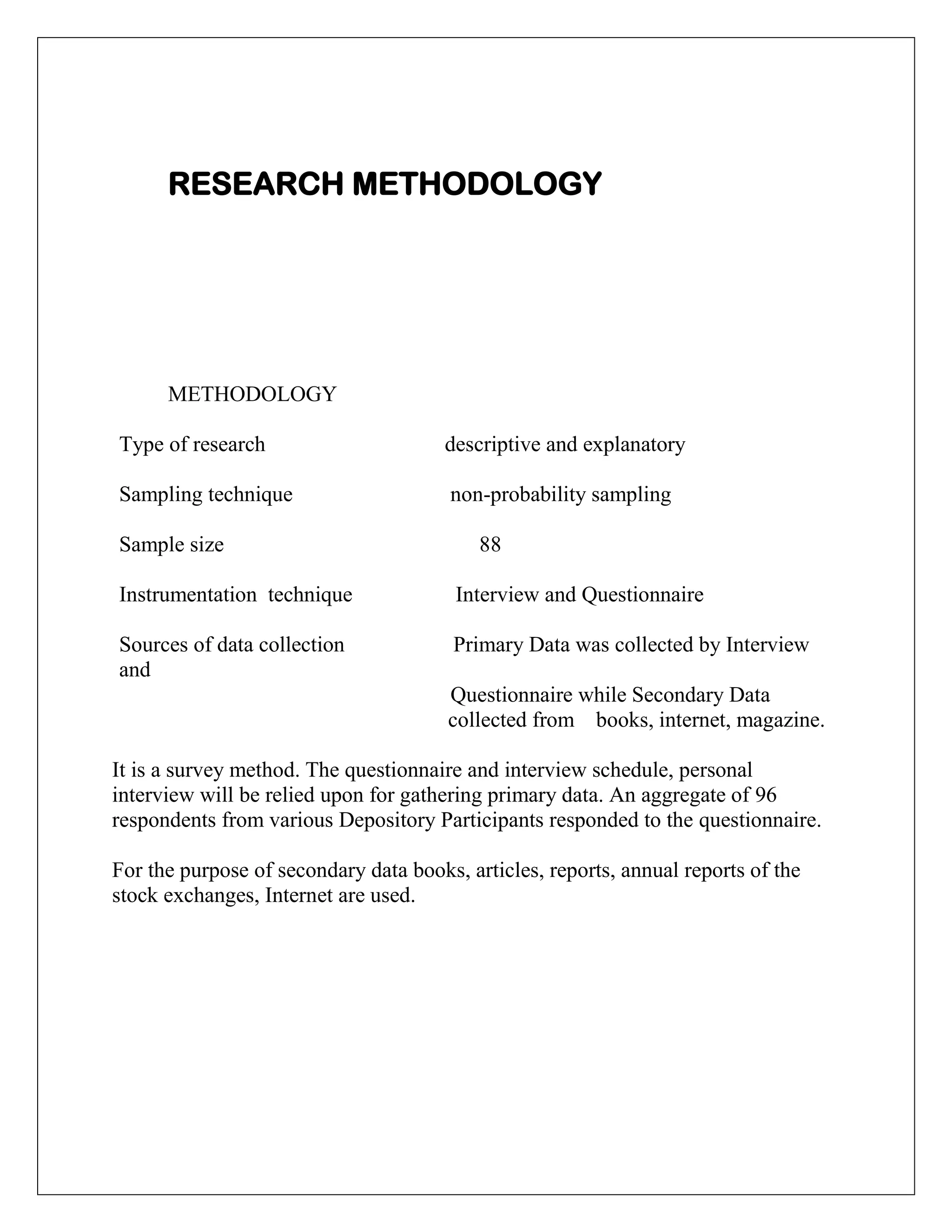 RESEARCH METHODOLOGY
METHODOLOGY
Type of research descriptive and explanatory
Sampling technique non-probability sampling
Sample size 88
Instrumentation technique Interview and Questionnaire
Sources of data collection Primary Data was collected by Interview
and
Questionnaire while Secondary Data
collected from books, internet, magazine.
It is a survey method. The questionnaire and interview schedule, personal
interview will be relied upon for gathering primary data. An aggregate of 96
respondents from various Depository Participants responded to the questionnaire.
For the purpose of secondary data books, articles, reports, annual reports of the
stock exchanges, Internet are used.
 
