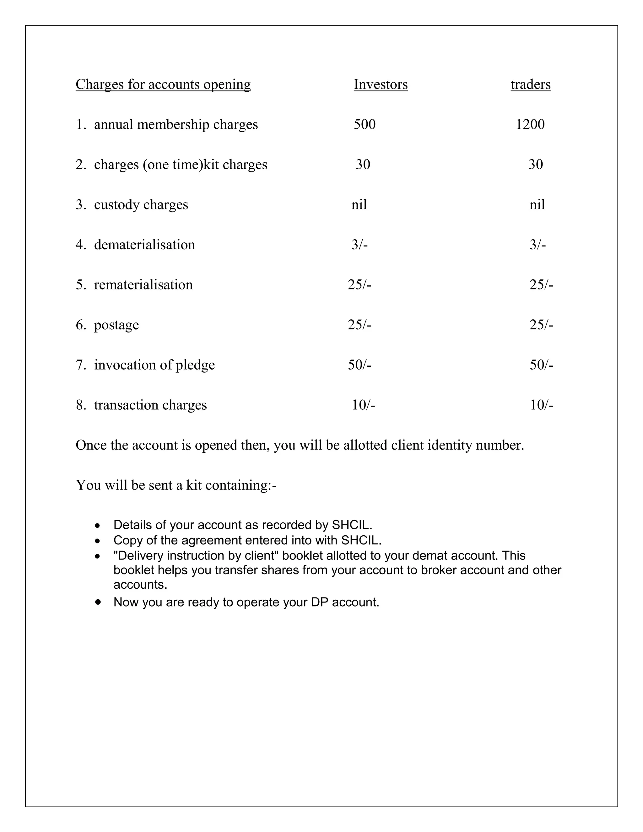Charges for accounts opening Investors traders
1. annual membership charges 500 1200
2. charges (one time)kit charges 30 30
3. custody charges nil nil
4. dematerialisation 3/- 3/-
5. rematerialisation 25/- 25/-
6. postage 25/- 25/-
7. invocation of pledge 50/- 50/-
8. transaction charges 10/- 10/-
Once the account is opened then, you will be allotted client identity number.
You will be sent a kit containing:-
Details of your account as recorded by SHCIL.
Copy of the agreement entered into with SHCIL.
"Delivery instruction by client" booklet allotted to your demat account. This
booklet helps you transfer shares from your account to broker account and other
accounts.
Now you are ready to operate your DP account.
 