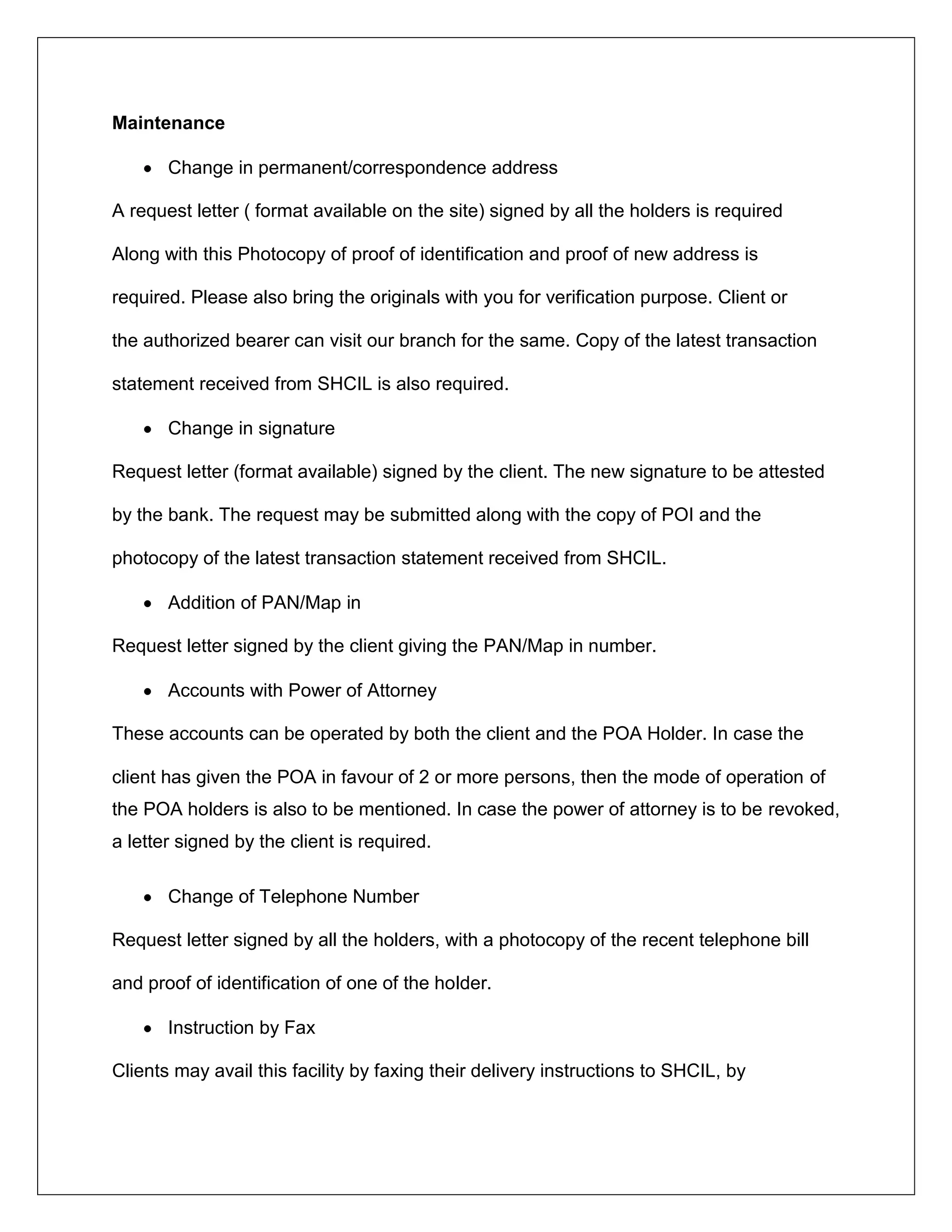 Maintenance
Change in permanent/correspondence address
A request letter ( format available on the site) signed by all the holders is required
Along with this Photocopy of proof of identification and proof of new address is
required. Please also bring the originals with you for verification purpose. Client or
the authorized bearer can visit our branch for the same. Copy of the latest transaction
statement received from SHCIL is also required.
Change in signature
Request letter (format available) signed by the client. The new signature to be attested
by the bank. The request may be submitted along with the copy of POI and the
photocopy of the latest transaction statement received from SHCIL.
Addition of PAN/Map in
Request letter signed by the client giving the PAN/Map in number.
Accounts with Power of Attorney
These accounts can be operated by both the client and the POA Holder. In case the
client has given the POA in favour of 2 or more persons, then the mode of operation of
the POA holders is also to be mentioned. In case the power of attorney is to be revoked,
a letter signed by the client is required.
Change of Telephone Number
Request letter signed by all the holders, with a photocopy of the recent telephone bill
and proof of identification of one of the holder.
Instruction by Fax
Clients may avail this facility by faxing their delivery instructions to SHCIL, by
 