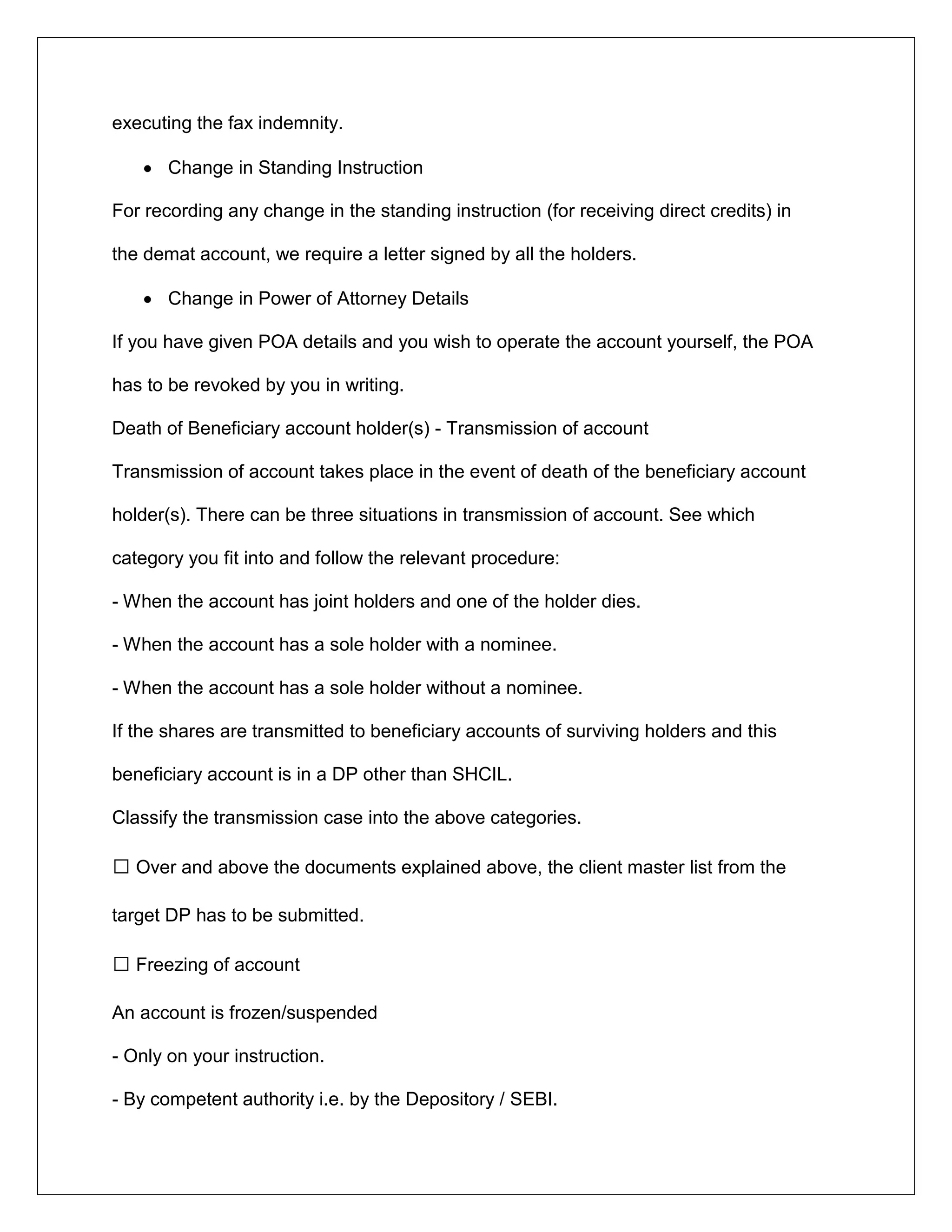 executing the fax indemnity.
Change in Standing Instruction
For recording any change in the standing instruction (for receiving direct credits) in
the demat account, we require a letter signed by all the holders.
Change in Power of Attorney Details
If you have given POA details and you wish to operate the account yourself, the POA
has to be revoked by you in writing.
Death of Beneficiary account holder(s) - Transmission of account
Transmission of account takes place in the event of death of the beneficiary account
holder(s). There can be three situations in transmission of account. See which
category you fit into and follow the relevant procedure:
- When the account has joint holders and one of the holder dies.
- When the account has a sole holder with a nominee.
- When the account has a sole holder without a nominee.
If the shares are transmitted to beneficiary accounts of surviving holders and this
beneficiary account is in a DP other than SHCIL.
Classify the transmission case into the above categories.
 Over and above the documents explained above, the client master list from the
target DP has to be submitted.
 Freezing of account
An account is frozen/suspended
- Only on your instruction.
- By competent authority i.e. by the Depository / SEBI.
 