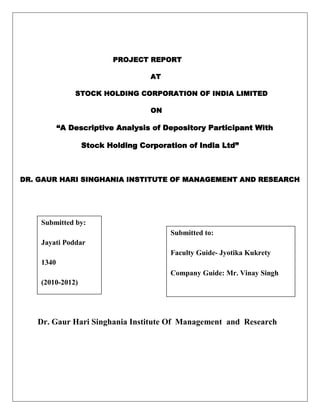 PROJECT REPORT
AT
STOCK HOLDING CORPORATION OF INDIA LIMITED
ON
“A Descriptive Analysis of Depository Participant With
Stock Holding Corporation of India Ltd”
DR. GAUR HARI SINGHANIA INSTITUTE OF MANAGEMENT AND RESEARCH
Dr. Gaur Hari Singhania Institute Of Management and Research
Submitted by:
Jayati Poddar
1340
(2010-2012)
Submitted to:
Faculty Guide- Jyotika Kukrety
Company Guide: Mr. Vinay Singh
 