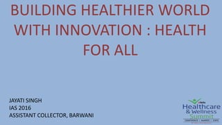 BUILDING HEALTHIER WORLD
WITH INNOVATION : HEALTH
FOR ALL
JAYATI SINGH
IAS 2016
ASSISTANT COLLECTOR, BARWANI
 
