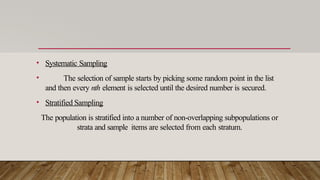 • Systematic Sampling
• The selection of sample starts by picking some random point in the list
and then every nth element is selected until the desired number is secured.
• Stratified Sampling
The population is stratified into a number of non-overlapping subpopulations or
strata and sample items are selected from each stratum.
 
