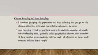• Cluster Sampling and Area Sampling
• It involves grouping the population and then selecting the groups or the
clusters rather than individual elements for inclusion in the same.
• Area Sampling : Total geographical area is divided into a number of smaller
non-overlapping areas, generally called geographical clusters, then a number
of these smaller areas randomly selected and all elements in these small
areas are included in the sample.
 