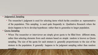 • Judgmental Sampling
• The researcher’s judgment is used for selecting items which he/she considers as representative
of the population. This sampling is used quite frequently in Qualitative Research where the
desire happens to be to develop hypotheses rather than to generalise to larger population.
• Quota Sampling
• When The researcher or interviewer are simply given quota to be filled from different strata,
rather then selecting elements from each stratum based on simple random is known as Quota
sampling. The size of the quota for each stratum is generally proportionate to the size of the
stratum in the population. It generally happens to be judgment sampling rather than random
sampling.
 