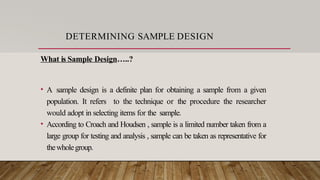 DETERMINING SAMPLE DESIGN
What is Sample Design…..?
• A sample design is a definite plan for obtaining a sample from a given
population. It refers to the technique or the procedure the researcher
would adopt in selecting items for the sample.
• According to Croach and Houdsen , sample is a limited number taken from a
large group for testing and analysis , sample can be taken as representative for
thewholegroup.
 