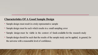 Characteristics Of A Good Sample Design
• Sample design must result in a truly representative sample
• Sample design must be such which results in a small sampling error
• Sample design must be viable in the context of funds available for the research study
• Sampledesign should be such that the results of the sample study can be applied, in general, for
the universe with a reasonable level of confidence.
 