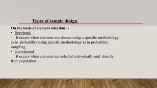 Types of sample design
On the basis of element selection :-
• Restricted
It occurs when elements are chosen using a specific methodology
as in probability using specific methodology as in probability
sampling.
• Unrestricted
It occurs when elements are selected individually and directly
from population .
 