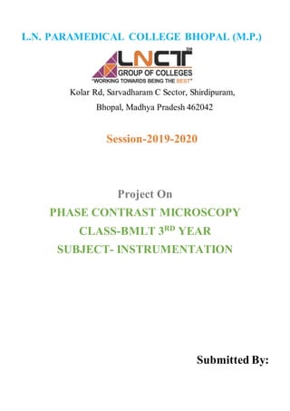 L.N. PARAMEDICAL COLLEGE BHOPAL (M.P.)
Kolar Rd, Sarvadharam C Sector, Shirdipuram,
Bhopal, Madhya Pradesh 462042
Session-2019-2020
Project On
PHASE CONTRAST MICROSCOPY
CLASS-BMLT 3RD
YEAR
SUBJECT- INSTRUMENTATION
Submitted By:
 