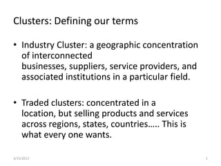 Clusters: Defining our terms

• Industry Cluster: a geographic concentration
  of interconnected
  businesses, suppliers, service providers, and
  associated institutions in a particular field.

• Traded clusters: concentrated in a
  location, but selling products and services
  across regions, states, countries….. This is
  what every one wants.

3/15/2012                                          1
 