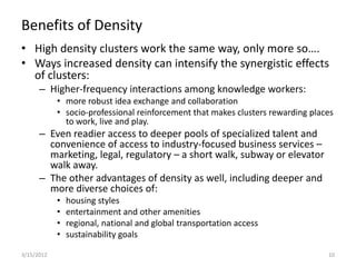 Benefits of Density
• High density clusters work the same way, only more so….
• Ways increased density can intensify the synergistic effects
  of clusters:
      – Higher-frequency interactions among knowledge workers:
            • more robust idea exchange and collaboration
            • socio-professional reinforcement that makes clusters rewarding places
              to work, live and play.
      – Even readier access to deeper pools of specialized talent and
        convenience of access to industry-focused business services –
        marketing, legal, regulatory – a short walk, subway or elevator
        walk away.
      – The other advantages of density as well, including deeper and
        more diverse choices of:
            •   housing styles
            •   entertainment and other amenities
            •   regional, national and global transportation access
            •   sustainability goals

3/15/2012                                                                        10
 