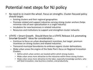Potential next steps for NJ policy
• No need to re-invent the wheel. Focus on strengths. Cluster-focused policy
  should target:
      – Existing clusters and their regional geographies
      – Promote related and support industries serving strong cluster anchors (helps
        minimize risks of over-specialization in a single industry)
      – Incubators for new businesses in related industries
      – Resources and institutions to support and strengthen cluster networks

• UTHTC = Smart Growth. Should there be a UTHTC Release 2.0, promoting
  Smarter Growth? Ideas for consideration….
      – Continue to focus on urban development incentives, but target premium
        incentives on strong clusters and related industries.
      – Transcend municipal boundaries to embrace organic cluster delineations.
      – Make urban areas the engine of the State Plan’s focus on Regional Innovation
        Clusters.
            • Define which urban centers are located within which strong clusters.
            • Make urban areas more attractive to the industries within these strong clusters.
            • Make urban areas more attractive to the labor, especially knowledge workers, who
              will feed innovation, new business creation, and productivity.

3/15/2012                                                                                    11
 
