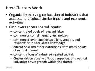 How Clusters Work
• Organically evolving co-location of industries that
  access and produce similar inputs and economic
  activities.
• Employers access shared inputs:
      – concentrated pools of relevant labor
      – common or complimentary technology,
      – common or over-lapping suppliers, vendors and
        “experts” with specialized knowledge
      – educational and other institutions, with many points
        of mutual interest
      – concentrations of industry-targeted capital.
      – Cluster-driven density of labor, suppliers, and related
        industries drives growth within the cluster.
3/15/2012                                                         2
 