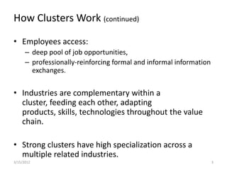 How Clusters Work (continued)

• Employees access:
      – deep pool of job opportunities,
      – professionally-reinforcing formal and informal information
        exchanges.


• Industries are complementary within a
  cluster, feeding each other, adapting
  products, skills, technologies throughout the value
  chain.

• Strong clusters have high specialization across a
  multiple related industries.
3/15/2012                                                            3
 