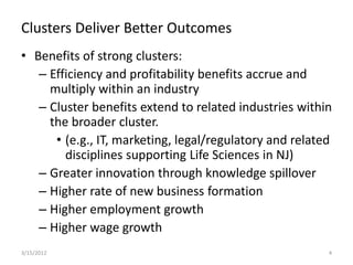 Clusters Deliver Better Outcomes
• Benefits of strong clusters:
   – Efficiency and profitability benefits accrue and
     multiply within an industry
   – Cluster benefits extend to related industries within
     the broader cluster.
      • (e.g., IT, marketing, legal/regulatory and related
        disciplines supporting Life Sciences in NJ)
   – Greater innovation through knowledge spillover
   – Higher rate of new business formation
   – Higher employment growth
   – Higher wage growth
3/15/2012                                                4
 