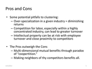 Pros and Cons
 • Some potential pitfalls to clustering:
    – Over-specialization in a given industry = diminishing
      returns
    – Competition for labor, especially within a highly
      concentrated industry, can lead to greater turnover
    – Intellectual property can be at risk with employee
      turnover and close proximity to competitors

 • The Pros outweigh the Cons
    – Multi-dimensional mutual benefits through paradox
      of “coopertition.”
    – Making neighbors of thy competitors benefits all.

3/15/2012                                                     5
 