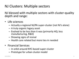 NJ Clusters: Multiple sectors
NJ blessed with multiple sectors with cluster-quality
depth and range:
• Life sciences
      – Actually a regional NJ/PA super-cluster (not NJ’s alone)
      – A truly organic legacy asset
      – Evolved to be less than it was (primarily HQ; less
        manufacturing, R&D)
      – Showing signs of revival
      – Health care related but more ties-in needed

• Financial Services
      – In orbit around NYC-based super-cluster
      – Prototype for urban cluster model
3/15/2012                                                          6
 