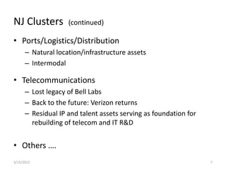 NJ Clusters         (continued)

• Ports/Logistics/Distribution
      – Natural location/infrastructure assets
      – Intermodal

• Telecommunications
      – Lost legacy of Bell Labs
      – Back to the future: Verizon returns
      – Residual IP and talent assets serving as foundation for
        rebuilding of telecom and IT R&D


• Others ….
3/15/2012                                                         7
 