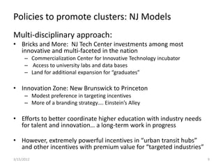 Policies to promote clusters: NJ Models
Multi-disciplinary approach:
• Bricks and More: NJ Tech Center investments among most
  innovative and multi-faceted in the nation
      – Commercialization Center for Innovative Technology incubator
      – Access to university labs and data bases
      – Land for additional expansion for “graduates”

• Innovation Zone: New Brunswick to Princeton
      – Modest preference in targeting incentives
      – More of a branding strategy…. Einstein’s Alley

• Efforts to better coordinate higher education with industry needs
  for talent and innovation… a long-term work in progress

• However, extremely powerful incentives in “urban transit hubs”
  and other incentives with premium value for “targeted industries”
3/15/2012                                                              9
 