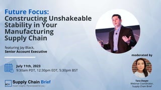 Future Focus:
Constructing Unshakeable
Stability in Your
Manufacturing
Supply Chain
July 11th, 2023
9:30am PDT, 12:30pm EDT, 5:30pm BST
Tara Dwyer
Webinar Coordinator,
Supply Chain Brief
featuring Jay Black,
Senior Account Executive
moderated by
 