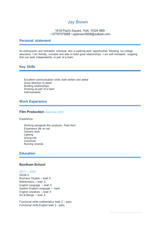 Free CV template by reed.co.uk
Jay Brown
18 St Paul’s Square, York, YO24 4BD
• 07787375688 • jaybrown0908@outlook.com
Personal statement
An enthusiastic and motivated individual who is seeking work opportunities following my college
education. I am friendly, sociable and able to build good relationships. I am self-motivated, outgoing
that can work independently or part of a team.
Key Skills
Excellent communication skills, both written and verbal
Good attention to detail
Building relationships
Working as part of a team
Self-motivated
Work Experience
Film Production (June/July 2021)
Experience:
Working alongside film producer, Pete Hunt
Experience life on set
Camera work
Lighting
Acting role
Costumes
Running errands
Education
Bootham School
(2011 – 2020)
GCSE’s:
Business Studies – level 6
Mathematics – level 5
English Language – level 5
Spoken English Language – merit
English Literature – level 5
Art & Design – level 4
Functional skills mathematics level 2 – pass
Functional skills English level 2 - pass
 