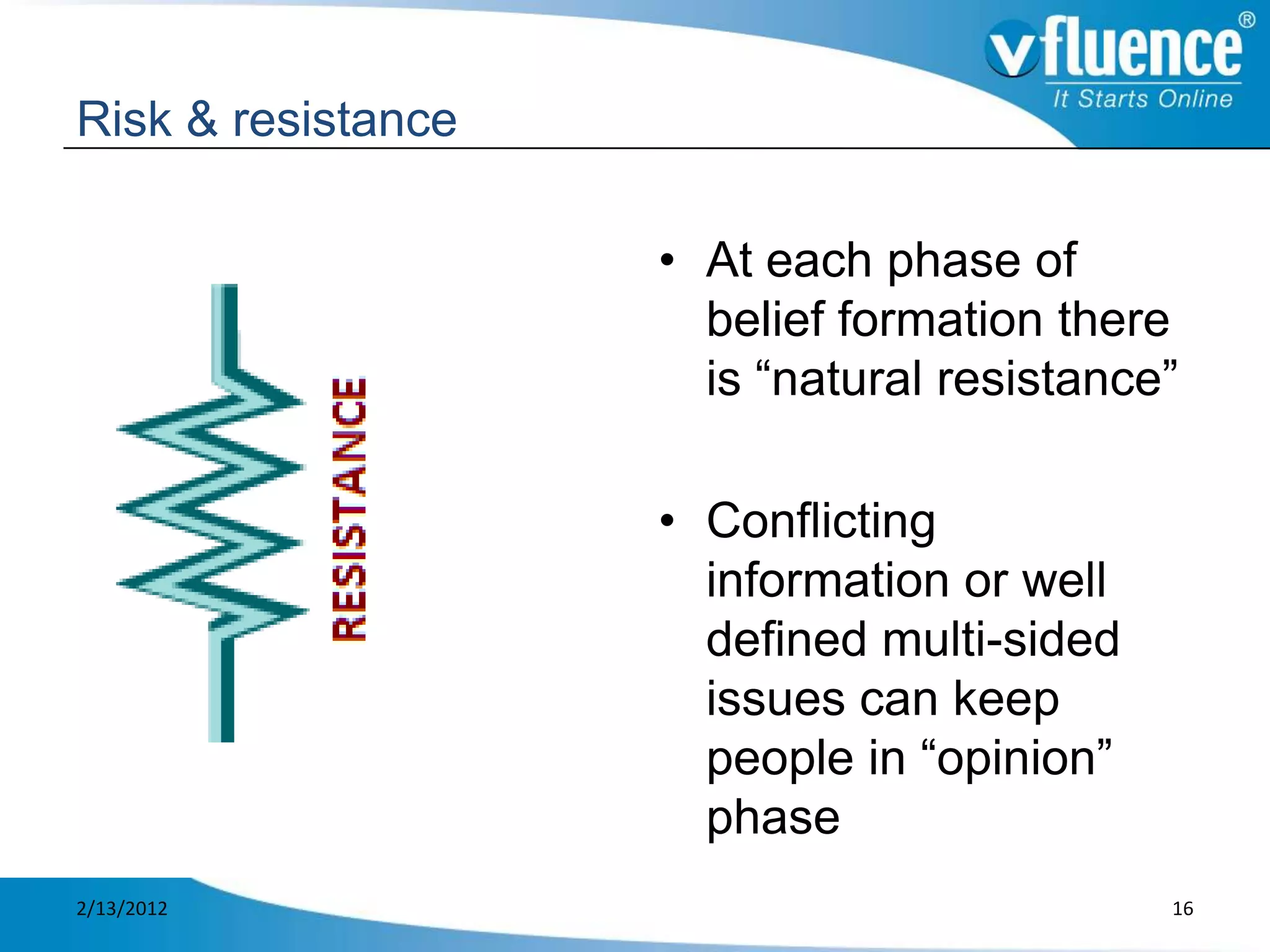 Risk & resistance

                    • At each phase of
                      belief formation there
                      is “natural resistance”

                    • Conflicting
                      information or well
                      defined multi-sided
                      issues can keep
                      people in “opinion”
                      phase
2/13/2012                                   16
 