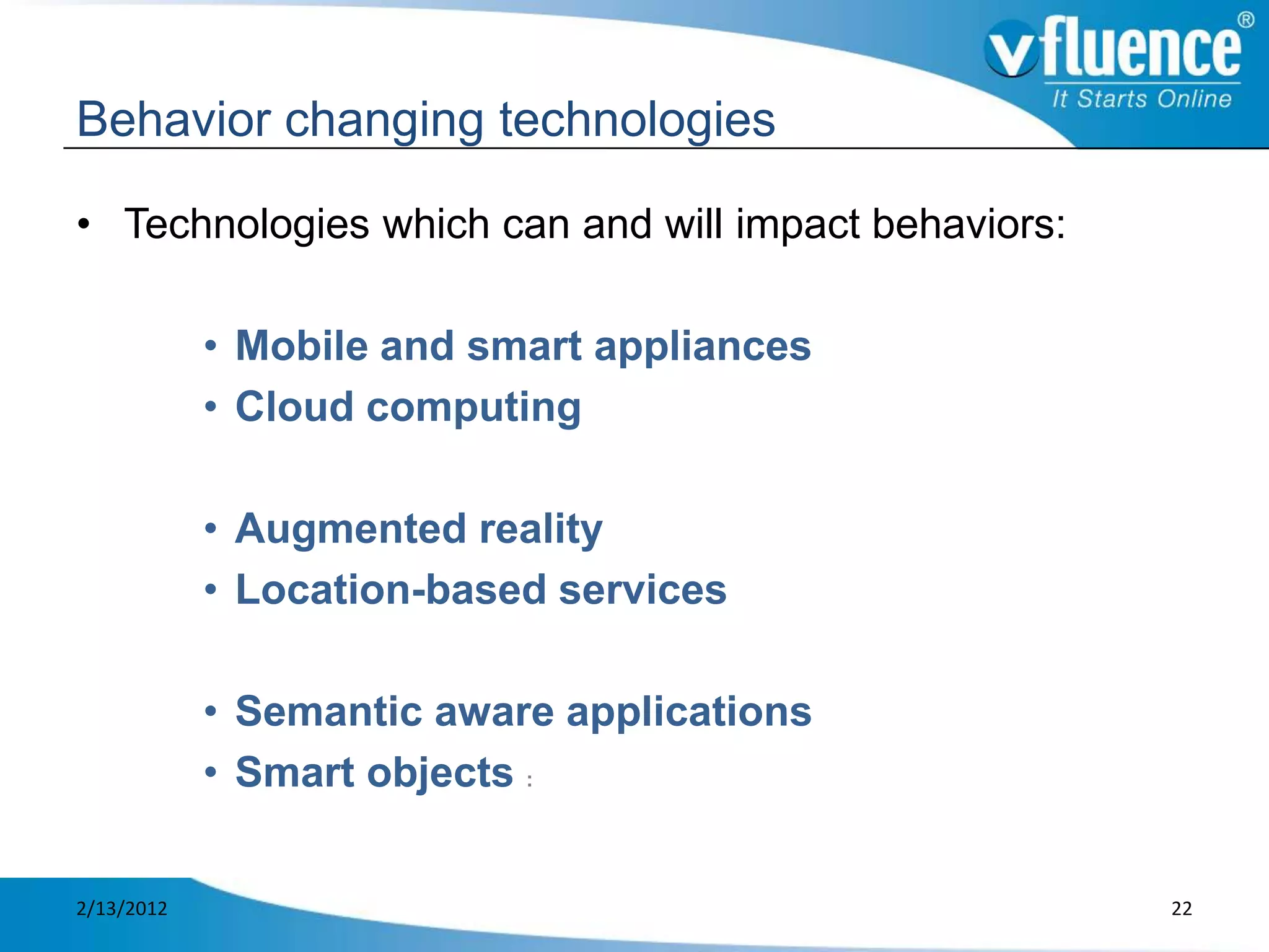 Behavior changing technologies

• Technologies which can and will impact behaviors:

            • Mobile and smart appliances
            • Cloud computing

            • Augmented reality
            • Location-based services

            • Semantic aware applications
            • Smart objects :


2/13/2012                                             22
 