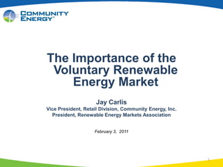 1 The Importance of the Voluntary RenewableEnergy Market Jay Carlis Vice President, Retail Division, Community Energy, Inc. President, Renewable Energy Markets Association February 3,  2011 