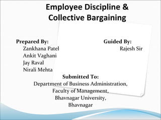 Employee Discipline &
Collective Bargaining
Prepared By: Guided By:
Zankhana Patel Rajesh Sir
Ankit Vaghani
Jay Raval
Nirali Mehta
Submitted To:
Department of Business Administration,
Faculty of Management,
Bhavnagar University,
Bhavnagar
 