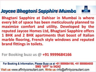 Jaycee Bhagtani Sapphire Mumbai
Bhagtani Sapphire at Dahisar in Mumbai is where
every bit of space has been meticulously planned to
maximize comfort and utility. Developed by the
reputed Jaycee Homes Ltd, Bhagtani Sapphire offers
1 BHK and 2 BHK apartments that boast of Italian
marble flooring, French style windows and reputed
brand fittings in toilets.

For Booking buzz us @ +91 9999684166

 For Booking & Information, Please Buzz us at +91 9999684166, +91 9999684955
                              SMS “AFF” to 54242
Visit us:-www.affinityconsultant.com, Write us:-info@affinityconsultant.com
 