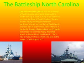 The Battleship North Carolina
USS North Carolina (BB-55) was the lead ship
of North Carolina-class battleships and the
fourth warship in the U.S. Navy to be named in
honor of the State of North Carolina. She was
the first newly constructed American
battleship to enter service during World War II,
and took part in every major naval offensive in
the Pacific Theater of Operations; her 15 battle
stars made her the most highly decorated
American battleship of World War II. She is
now a museum ship and memorial kept at the
seaport of Wilmington, N.C.
 