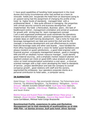 I have good capabilities of handling hotel assignment in the most
duress and trying circumstances when had worked as a team to
renovate hotels and recuperate the hotel from an downward swing to
an upward swing had the assignment of changing the profile of the
hotel to higher levels of standards managed hotel with a
professional blend I Was quite efficient in managing the properties
with utmost security concerns and business development ,had
implemented the hotel a Renovation, Business plans , the task of
feedforward control , management orientation and aimed at surpluses
for growth with strong bias for team management concept
I am a well organsised professional could coordinate the operations
finance and adminstration well , positive management thinker could
probate ideas on staff training development , had a niche for food and
beverage management can lead and control the chef and the FB
manager in business development and cost effectiveness,to contain
food and beverage costs and other cost boards , have handled the
front office housekeeping with a vision for better guest faciltations and
always insistent on guest satisfactions , a good hotel engineer with
financial acumen -a property management analyst , good in managing
KRA and KPI an idealistic human resource manager , could identify
good material sourcing , and a emphatic market research planner and
segment analyst can insist on good GOPs value analysis and good
vision on hotel computerisation automation a cost saver , a revenue
oriented manager with a high vision developing the hotel to standards
of service , project identification and task the company to overall
companys growth , good relations with staff and the owners,
segmented the embassies tour operators corporate clients as a
personal contribution to hotel sales , a computer savvy.

IN SUMMATION

Hotel Group –Taj Group,-Taj coromandel chennai, Taj Fishermans cove
Chennai, Taj Westend Bangalore , Taj Residency –Bangalore , Qantas
Airwyas –ARUNA SUGARS GROUP-INDIA -Gulf Gate Hotel Bahrain,
Silver springs –Uganda , Villa Group –Maldives ,Radisson SAS –Iran
and Saudi Arabia

Besma Group and Kuwait Plaza inn-kuwait-Winsor Plaza group –
Vietnam ,Royal Zanzibar Tanzania , Coconut Bay beach Resort –St
Lucia Carribbean, Mikheal hotel Congo Brazzaville

Benchmarked Profile experience In sales and Marketing
Management set to high standards of qualitysetting up of GSA
AND PSA --at Qantas airways ,Gulf gate hotel ,Silver Springs
 