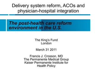 Delivery system reform, ACOs and physician-hospital integration The King’s Fund London March 31 2011 Francis J. Crosson, MD The Permanente Medical Group Kaiser Permanente Institute for  Health Policy The post-health care reform environment in the U.S. 