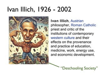 Ivan Illich ,  Austrian  philosopher,  Roman Catholic  priest and critic of the institutions of contemporary  western culture  and their effects on the provenance and practice of education, medicine, work, energy use, and economic development. Ivan Illich, 1926 - 2002 “ Deschooling Society” 