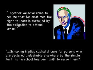 "...Schooling implies custodial care for persons who are declared undesirable elsewhere by the simple fact that a school has been built to serve them."  “ Together we have come to realize that for most men the right to learn is curtailed by the obligation to attend school.” 