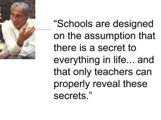 “ Schools are designed on the assumption that there is a secret to everything in life... and that only teachers can properly reveal these secrets.” 
