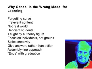 Why School is the Wrong Model for Learning Forgetting curve Irrelevant content Not real world Deficient students Taught by authority figure Focus on individuals, not groups Stifles creativity Give answers rather than action Assembly-line approach “ Ends” with graduation 